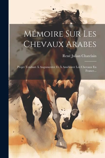 Mémoire Sur Les Chevaux Arabes: Projet Tendant Á Augumenter Et À Améliorer Les Chevaux En France...