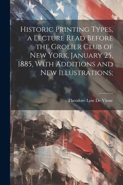 Historic Printing Types, a Lecture Read Before the Grolier Club of New York, January 25, 1885, With Additions and new Illustrations;