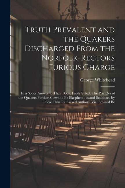 Truth Prevalent and the Quakers Discharged From the Norfolk-rectors Furious Charge: In a Sober Answer to Their Book, Falsly Stiled, The Priciples of t