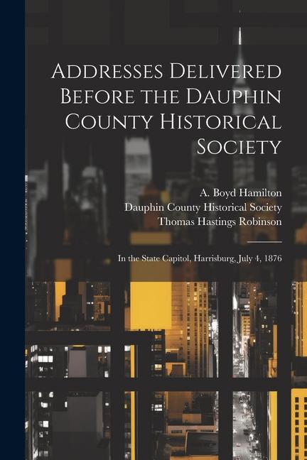 Addresses Delivered Before the Dauphin County Historical Society: In the State Capitol, Harrisburg, July 4, 1876