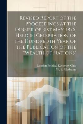 Revised Report of the Proceedings at the Dinner of 31st May, 1876, Held in Celebration of the Hundredth Year of the Publication of the "Wealth of Nati