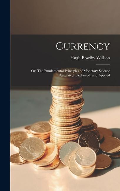 Currency; or, The Fundamental Principles of Monetary Science Postulated, Explained, and Applied