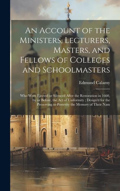 An Account of the Ministers, Lecturers, Masters, and Fellows of Colleges and Schoolmasters: Who Were Ejected or Silenced After the Restoration in 1660