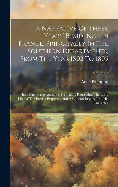 A Narrative Of Three Years' Residence In France, Principally In The Southern Departments, From The Year 1802 To 1805: Including Some Authentic Particu