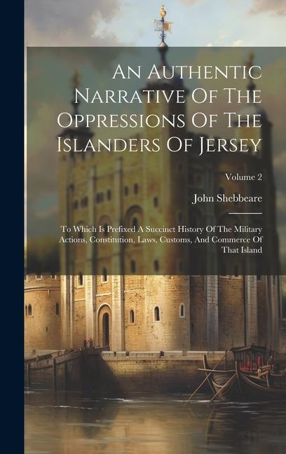 An Authentic Narrative Of The Oppressions Of The Islanders Of Jersey: To Which Is Prefixed A Succinct History Of The Military Actions, Constitution, L