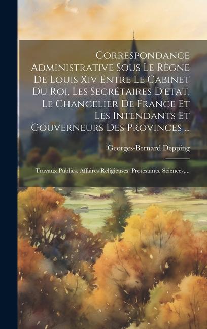 Correspondance Administrative Sous Le Règne De Louis Xiv Entre Le Cabinet Du Roi, Les Secrétaires D'etat, Le Chancelier De France Et Les Intendants Et