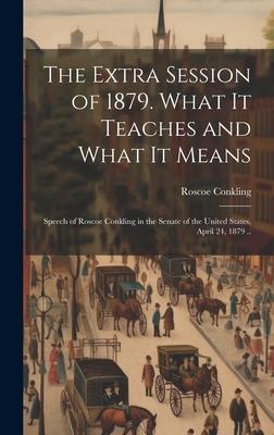 The Extra Session of 1879. What it Teaches and What it Means; Speech of Roscoe Conkling in the Senate of the United States, April 24, 1879 ..