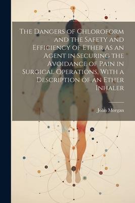 The Dangers of Chloroform and the Safety and Efficiency of Ether As an Agent in Securing the Avoidance of Pain in Surgical Operations, With a Descript