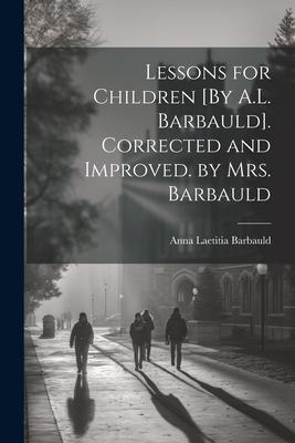 Lessons for Children [By A.L. Barbauld]. Corrected and Improved. by Mrs. Barbauld