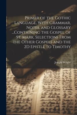 Primer of the Gothic Language, With Grammar, Notes, and Glossary ...Containing the Gospel of St. Mark, Selections From the Other Gospels and the 2D Epistle to Timothy