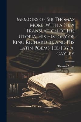 Memoirs of Sir Thomas More, With a New Translation of His Utopia, His History of King Richard Iii, and His Latin Poems. [Ed.] by A. Cayley