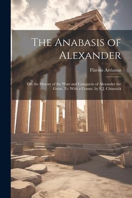 The Anabasis of Alexander: Or, the History of the Wars and Conquests of Alexander the Great, Tr. With a Comm. by E.J. Chinnock