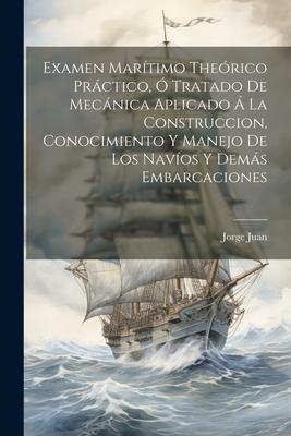 Examen Marítimo Theórico Práctico, Ó Tratado De Mecánica Aplicado Á La Construccion, Conocimiento Y Manejo De Los Navíos Y Demás Embarcaciones