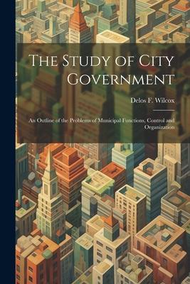 The Study of City Government; an Outline of the Problems of Municipal Functions, Control and Organization