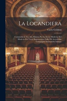 La Locandiera: Commedia in Tre Atti. Ridotta Per La Scena Moderna Nel Modo in Cui Viene Rapresentata Dalle Più Accreditate Compagnie