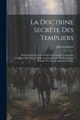 La Doctrine Secrète Des Templiers: Étude Suivie Du Texte Inédit De L'enquête Contre Les Templiers De Toscane Et De La Chronologie Des Documents Relati