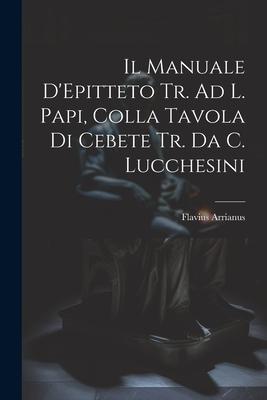 Il Manuale D'Epitteto Tr. Ad L. Papi, Colla Tavola Di Cebete Tr. Da C. Lucchesini