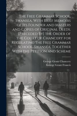 The Free Grammar School, Swansea, With Brief Memoirs of Its Founder and Masters and Copies of Original Deeds. [Preceded By] the Order of the Court of