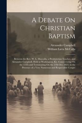 A Debate On Christian Baptism: Between the Rev. W. L. Maccalla, a Presbyterian Teacher, and Alexander Campbell, Held at Washington, Ky. Commencing On