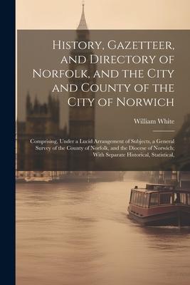 History, Gazetteer, and Directory of Norfolk, and the City and County of the City of Norwich: Comprising, Under a Lucid Arrangement of Subjects, a Gen