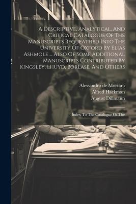 A Descriptive, Analytical, And Critical Catalogue Of The Manuscripts Bequeathed Into The University Of Oxford By Elias Ashmole ... Also Of Some Additional Manuscripts Contributed By Kingsley, Lhuyd, Borlase, And Others