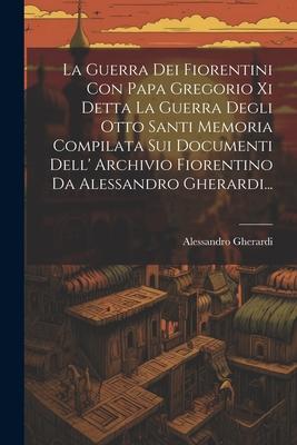 La Guerra Dei Fiorentini Con Papa Gregorio Xi Detta La Guerra Degli Otto Santi Memoria Compilata Sui Documenti Dell' Archivio Fiorentino Da Alessandro Gherardi...