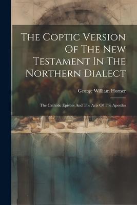 The Coptic Version Of The New Testament In The Northern Dialect: The Catholic Epistles And The Acts Of The Apostles