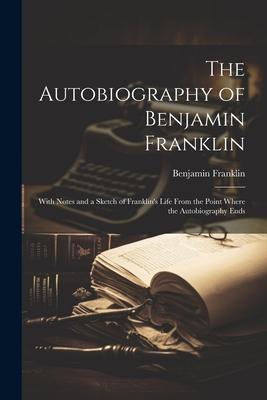 The Autobiography of Benjamin Franklin: With Notes and a Sketch of Franklin's Life From the Point Where the Autobiography Ends