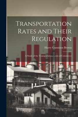 Transportation Rates and Their Regulation; a Study of the Transportation Costs of Commerce