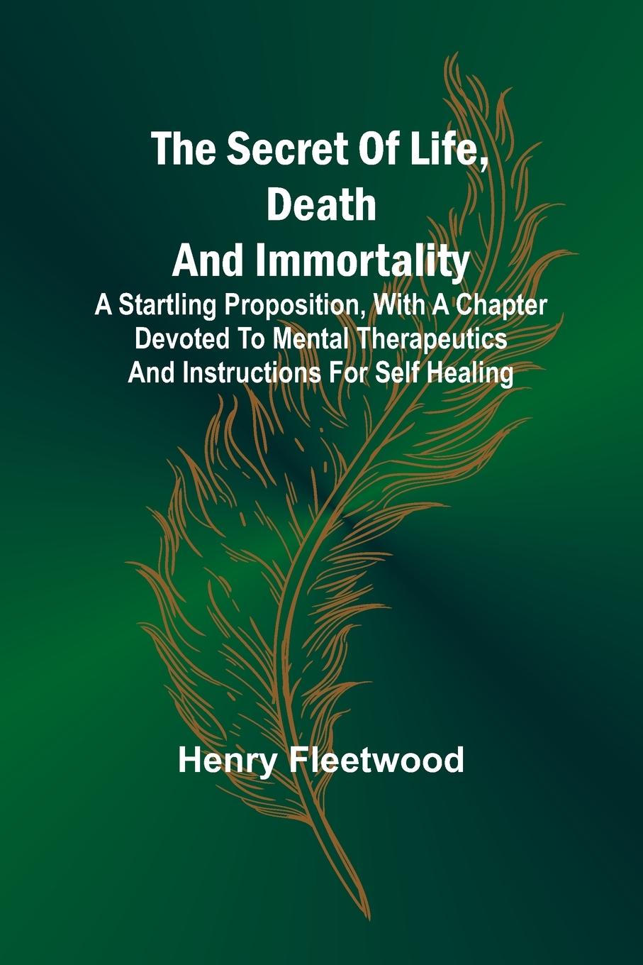 The Secret of Life, Death and Immortality ;A startling proposition, with a chapter devoted to mental therapeutics and instructions for self healing