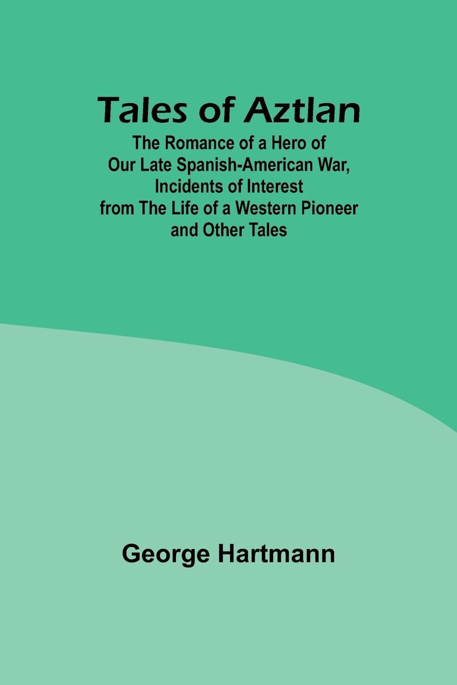 Tales of Aztlan; The Romance of a Hero of Our Late Spanish-American War, Incidents of Interest from the Life of a Western Pioneer and Other Tales