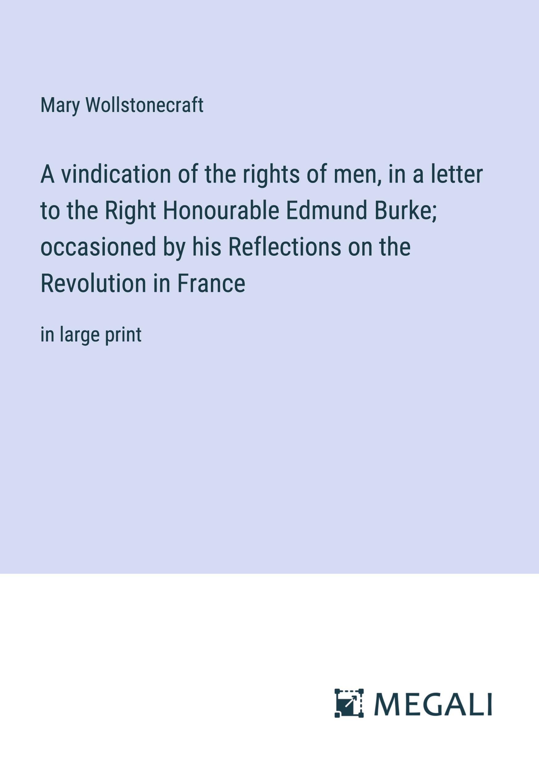 A vindication of the rights of men, in a letter to the Right Honourable Edmund Burke; occasioned by his Reflections on the Revolution in France