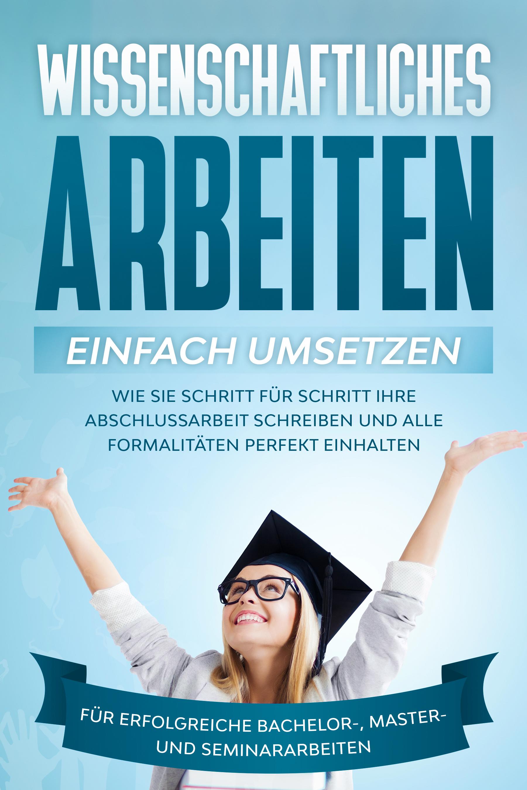 Wissenschaftliches Arbeiten einfach umsetzen: Wie Sie Schritt für Schritt Ihre Abschlussarbeit schreiben und alle Formalitäten perfekt einhalten/Für erfolgreiche Bachelor-, Master- und Seminararbeiten