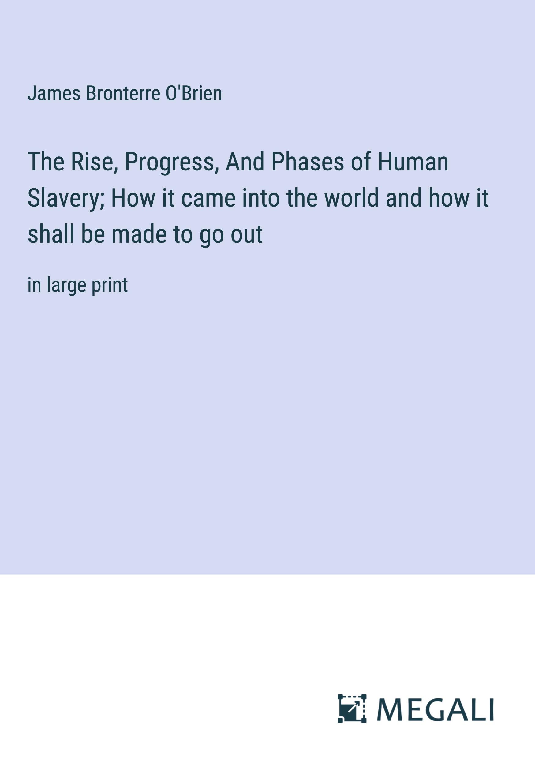 The Rise, Progress, And Phases of Human Slavery; How it came into the world and how it shall be made to go out