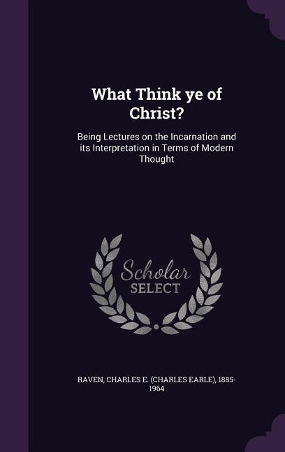 What Think Ye of Christ?: Being Lectures on the Incarnation and Its Interpretation in Terms of Modern Thought