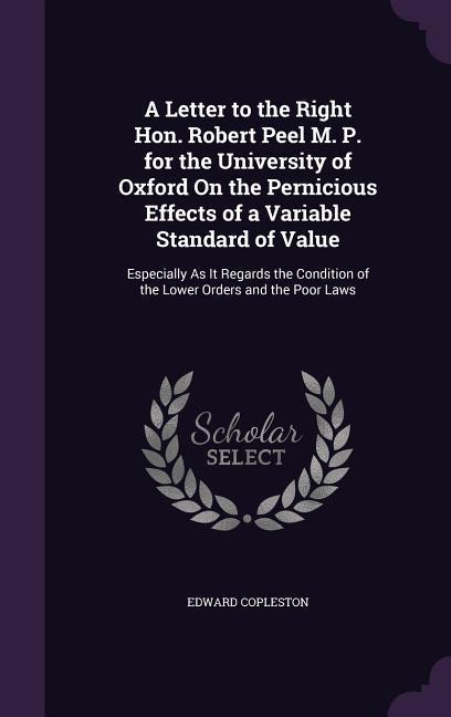 A Letter to the Right Hon. Robert Peel M. P. for the University of Oxford On the Pernicious Effects of a Variable Standard of Value