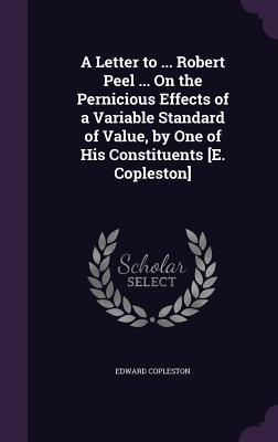 A Letter to ... Robert Peel ... On the Pernicious Effects of a Variable Standard of Value, by One of His Constituents [E. Copleston]