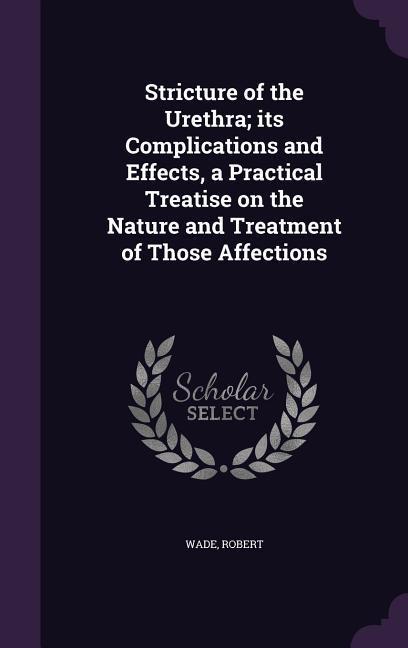 Stricture of the Urethra; Its Complications and Effects, a Practical Treatise on the Nature and Treatment of Those Affections