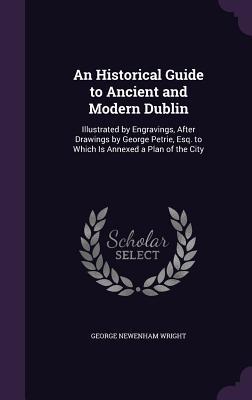 An  Historical Guide to Ancient and Modern Dublin: Illustrated by Engravings, After Drawings by George Petrie, Esq. to Which Is Annexed a Plan of the