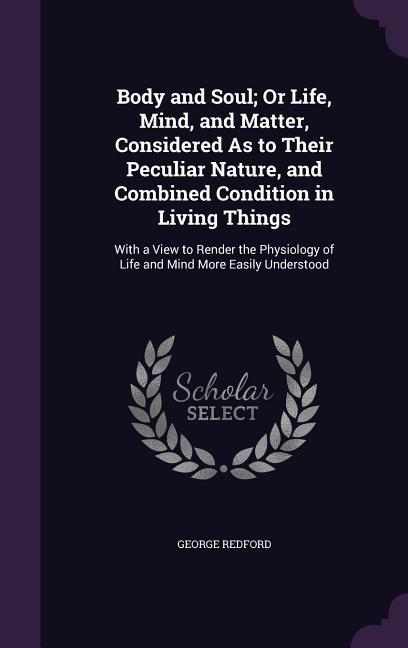 Body and Soul; Or Life, Mind, and Matter, Considered As to Their Peculiar Nature, and Combined Condition in Living Things