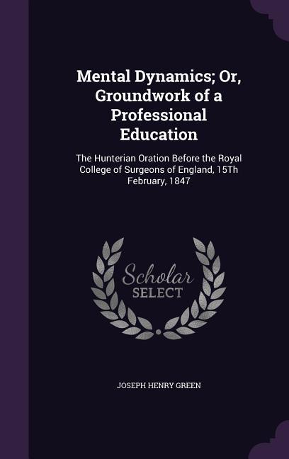 Mental Dynamics; Or, Groundwork of a Professional Education: The Hunterian Oration Before the Royal College of Surgeons of England, 15th February, 184