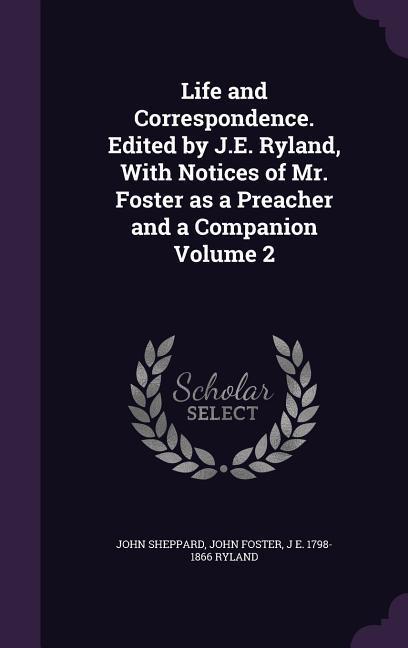 Life and Correspondence. Edited by J.E. Ryland, with Notices of Mr. Foster as a Preacher and a Companion Volume 2