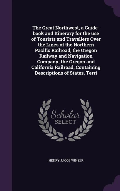 The Great Northwest, a Guide-Book and Itinerary for the Use of Tourists and Travellers Over the Lines of the Northern Pacific Railroad, the Oregon Rai