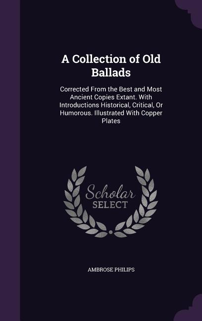 A Collection of Old Ballads: Corrected from the Best and Most Ancient Copies Extant. with Introductions Historical, Critical, or Humorous. Illustra