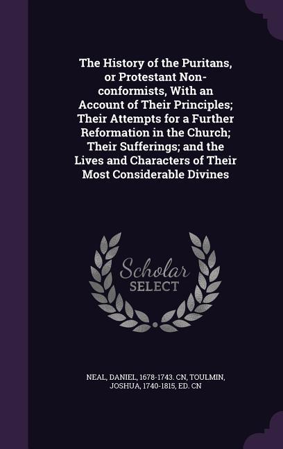 The History of the Puritans, or Protestant Non-Conformists, with an Account of Their Principles; Their Attempts for a Further Reformation in the Churc