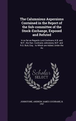 The Calumnious Aspersions Contained in the Report of the Sub-Committee of the Stock-Exchange, Exposed and Refuted: In So Far as Regards Lord Cochrane,