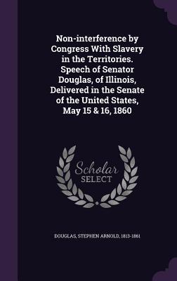 Non-interference by Congress With Slavery in the Territories. Speech of Senator Douglas, of Illinois, Delivered in the Senate of the United States, May 15 & 16, 1860