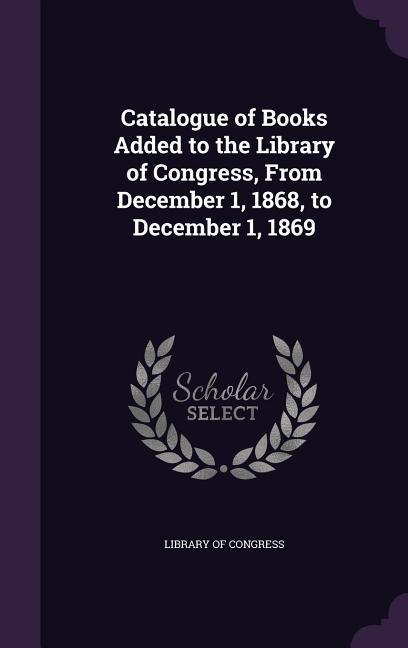 Catalogue of Books Added to the Library of Congress, from December 1, 1868, to December 1, 1869