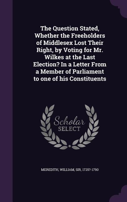 The Question Stated, Whether the Freeholders of Middlesex Lost Their Right, by Voting for Mr. Wilkes at the Last Election? In a Letter From a Member of Parliament to one of his Constituents