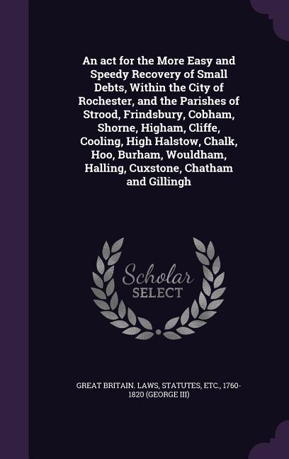 An act for the More Easy and Speedy Recovery of Small Debts, Within the City of Rochester, and the Parishes of Strood, Frindsbury, Cobham, Shorne, Higham, Cliffe, Cooling, High Halstow, Chalk, Hoo, Burham, Wouldham, Halling, Cuxstone, Chatham and Gillingh